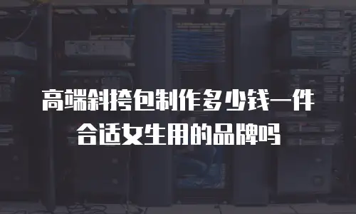 高端斜挎包制作多少钱一件合适女生用的品牌吗