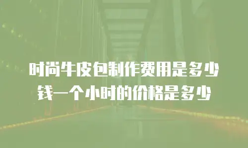 时尚牛皮包制作费用是多少钱一个小时的价格是多少