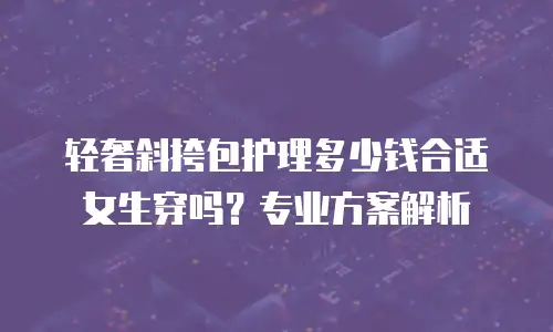 轻奢斜挎包护理多少钱合适女生穿吗？专业方案解析