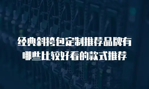 经典斜挎包定制推荐品牌有哪些比较好看的款式推荐