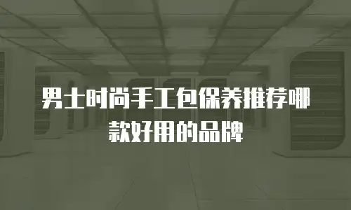 男士时尚手工包保养推荐哪款好用的品牌