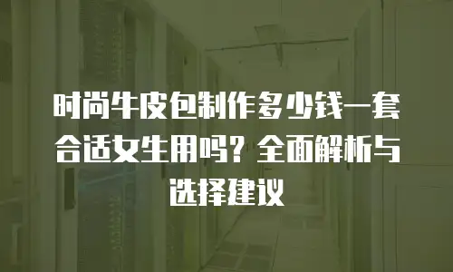 时尚牛皮包制作多少钱一套合适女生用吗？全面解析与选择建议