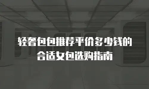 轻奢包包推荐平价多少钱的合适女包选购指南