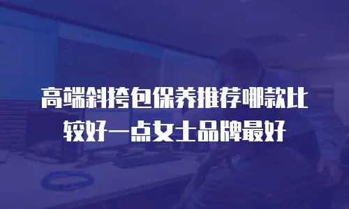 高端斜挎包保养推荐哪款比较好一点女士品牌最好