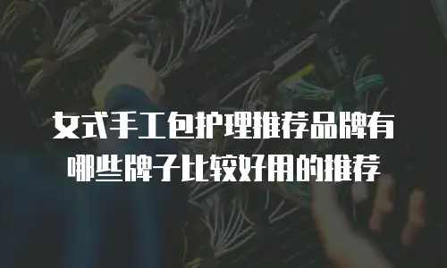 女式手工包护理推荐品牌有哪些牌子比较好用的推荐
