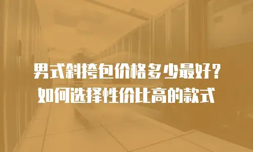 男式斜挎包价格多少最好？如何选择性价比高的款式