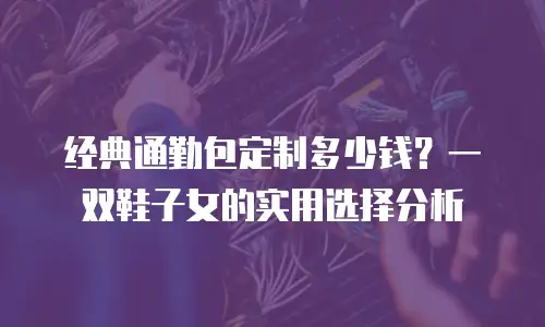 经典通勤包定制多少钱？一双鞋子女的实用选择分析
