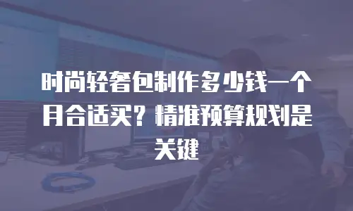 时尚轻奢包制作多少钱一个月合适买？精准预算规划是关键