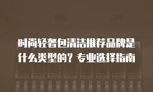 时尚轻奢包清洁推荐品牌是什么类型的？专业选择指南
