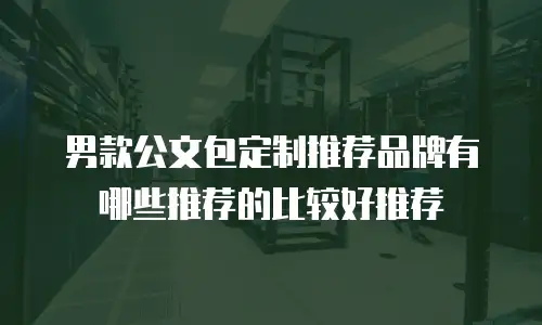 男款公文包定制推荐品牌有哪些推荐的比较好推荐