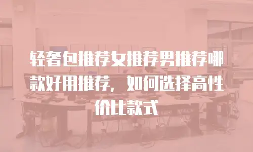轻奢包推荐女推荐男推荐哪款好用推荐，如何选择高性价比款式
