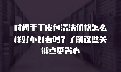 时尚手工皮包清洁价格怎么样好不好看吗？了解这些关键点更省心