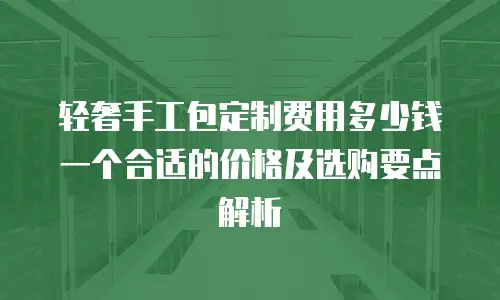 轻奢手工包定制费用多少钱一个合适的价格及选购要点解析