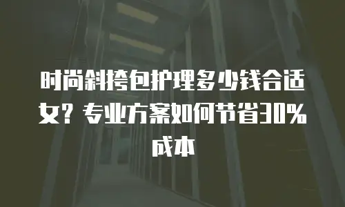 时尚斜挎包护理多少钱合适女？专业方案如何节省30%成本