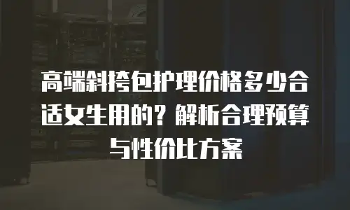 高端斜挎包护理价格多少合适女生用的？解析合理预算与性价比方案