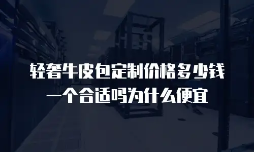 轻奢牛皮包定制价格多少钱一个合适吗为什么便宜
