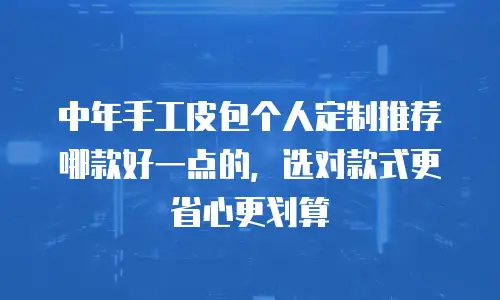 中年手工皮包个人定制推荐哪款好一点的，选对款式更省心更划算