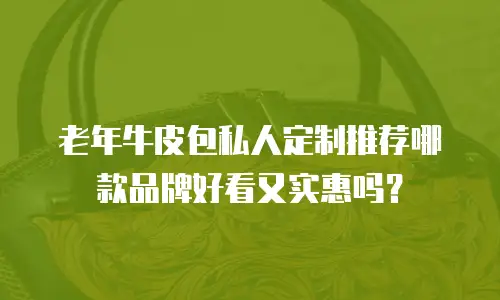 老年牛皮包私人定制推荐哪款品牌好看又实惠吗？