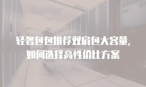 轻奢包包推荐双肩包大容量，如何选择高性价比方案