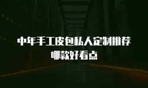中年手工皮包私人定制推荐哪款好看点