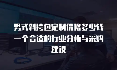 男式斜挎包定制价格多少钱一个合适的行业分析与采购建议