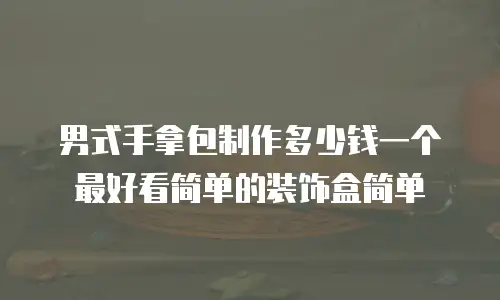 男式手拿包制作多少钱一个最好看简单的装饰盒简单