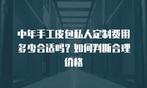 中年手工皮包私人定制费用多少合适吗？如何判断合理价格