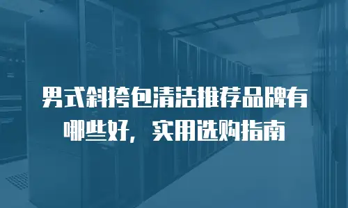 男式斜挎包清洁推荐品牌有哪些好，实用选购指南