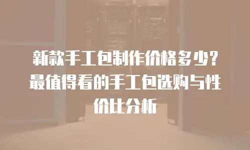新款手工包制作价格多少？最值得看的手工包选购与性价比分析