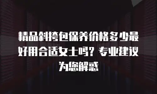 精品斜挎包保养价格多少最好用合适女士吗？专业建议为您解惑