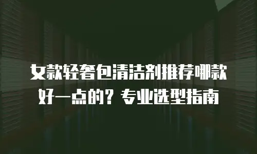 女款轻奢包清洁剂推荐哪款好一点的？专业选型指南