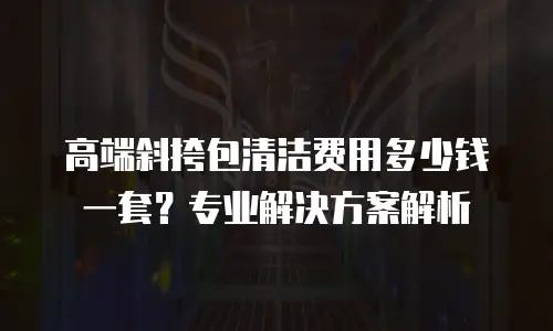 高端斜挎包清洁费用多少钱一套？专业解决方案解析