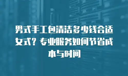 男式手工包清洁多少钱合适女式？专业服务如何节省成本与时间