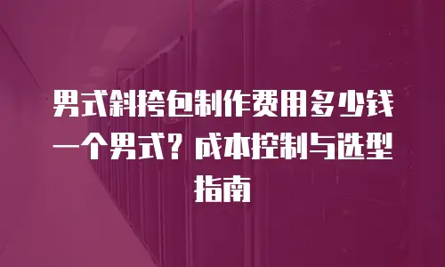 男式斜挎包制作费用多少钱一个男式？成本控制与选型指南