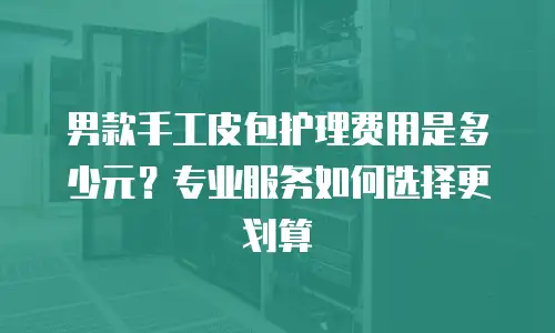 男款手工皮包护理费用是多少元？专业服务如何选择更划算