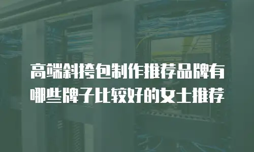 高端斜挎包制作推荐品牌有哪些牌子比较好的女士推荐