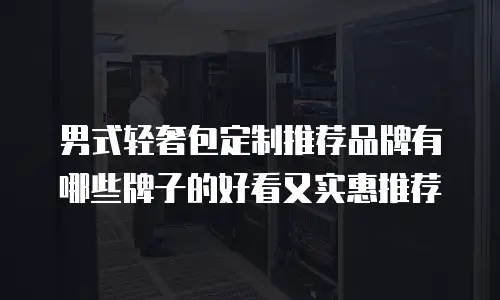 男式轻奢包定制推荐品牌有哪些牌子的好看又实惠推荐