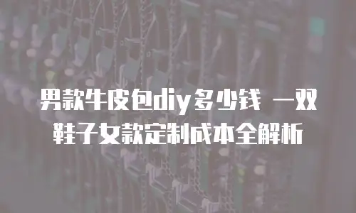 男款牛皮包diy多少钱 一双鞋子女款定制成本全解析