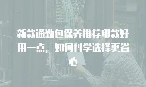 新款通勤包保养推荐哪款好用一点，如何科学选择更省心