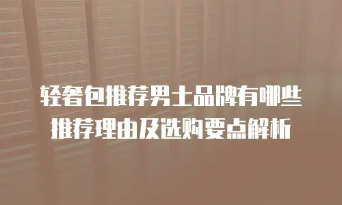轻奢包推荐男士品牌有哪些推荐理由及选购要点解析