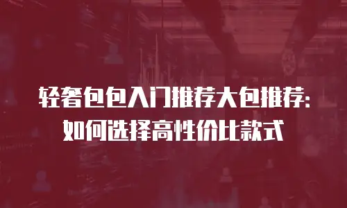 轻奢包包入门推荐大包推荐：如何选择高性价比款式