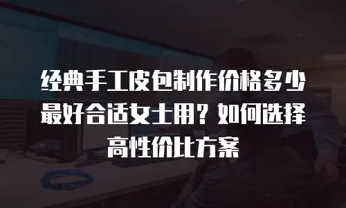 经典手工皮包制作价格多少最好合适女士用？如何选择高性价比方案