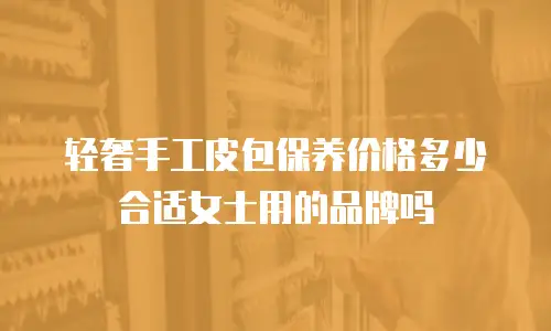 轻奢手工皮包保养价格多少合适女士用的品牌吗