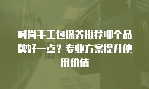 时尚手工包保养推荐哪个品牌好一点？专业方案提升使用价值