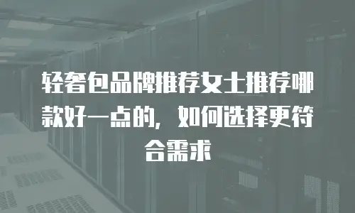 轻奢包品牌推荐女士推荐哪款好一点的，如何选择更符合需求