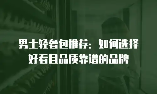 男士轻奢包推荐：如何选择好看且品质靠谱的品牌