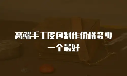 高端手工皮包制作价格多少一个最好