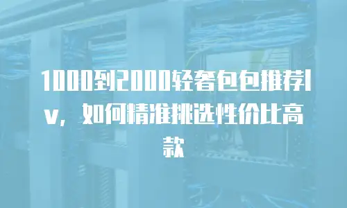 1000到2000轻奢包包推荐lv，如何精准挑选性价比高款