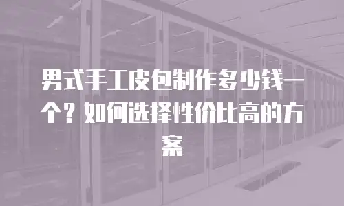 男式手工皮包制作多少钱一个？如何选择性价比高的方案