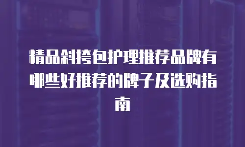 精品斜挎包护理推荐品牌有哪些好推荐的牌子及选购指南
